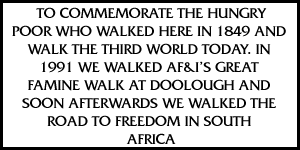 TO COMMEMORATE THE HUNGRY POOR WHO WALKED HERE IN 1849 AND WALK THE THIRD WORLD TODAY. IN 1991 WE WALKED AF&I'S GREAT FAMINE WALK AT DOOLOUGH AND SOON AFTERWARDS WE WALKED THE ROAD TO FREEDOM IN SOUTH AFRICA